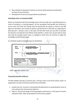 New methods of repairing of machines are found, which otherwise would lead to
      purchase of new machinery
      Development of new cost saving methods of production

Calculating return on investment (ROI)

Return on investment tells the percentage return we have made over a specified period as a
result of investing in a training program. On the assumption that benefits will continue to
accrue some time after the training, then the period that we specify is critical to the ROI
figure we will obtain. We may like to specify a period that fits in well with our organisation’s
planning cycle – perhaps a year or two years. On the other hand, we may wish to calculate
the period to correspond to the lifetime of the benefit, in which case we will need to know
how long the average student stays in a position in which they can continue to apply the
knowledge and skills being taught.

It is relatively simple to calculate return on investment:




  % ROI = (benefits / costs) x 100


The primary benefits of ROI are:

The ROI validates training as a business tool , training is seen as one of the actions, which an
organization can take to increase its performance and profits:

      Justifies the cost incurred in training helps HR departments to avoid being the victim of
      cost-cutting in the next economic downturn
      Helps to improve the design of training program continuously on the basis of a formal
      evaluation sheet , filled by participants at the end of a program


                                                 31
 