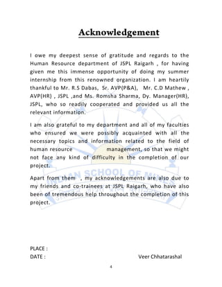 I owe my deepest sense of gratitude and regards to the
Human Resource department of JSPL Raigarh , for having
given me this immense opportunity of doing my summer
internship from this renowned organization. I am heartily
thankful to Mr. R.S Dabas, Sr. AVP(P&A), Mr. C.D Mathew ,
AVP(HR) , JSPL ,and Ms. Romsha Sharma, Dy. Manager(HR),
JSPL, who so readily cooperated and provided us all the
relevant information.

I am also grateful to my department and all of my faculties
who ensured we were possibly acquainted with all the
necessary topics and information related to the field of
human resource              management, so that we might
not face any kind of difficulty in the completion of our
project.

Apart from them , my acknowledgements are also due to
my friends and co-trainees at JSPL Raigarh, who have also
been of tremendous help throughout the completion of this
project.




PLACE :
DATE :                                  Veer Chhatarashal
                             4
 