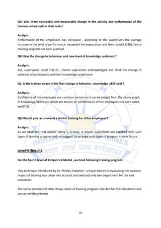 Q3) Was there noticeable and measurable change in the activity and performance of the
trainees when back in their roles?

Analysis:
Performance of the employees has increased , according to the supervisors the average
increase in the level of performance exceeded the expectation and they rated 8.6(10), hence
training program has been justified.

Q4) Was the change in behaviour and new level of knowledge sustained ?

Analysis:
Yes, supervisors rated 7.6(10) , hence supervisors acknowledged and liked the change in
behavior of participants and their knowledge sustenance

Q5. Is the trainee aware of his /her change in behavior , knowledge ,skill level ?

Analysis:
Confidence of the employees are a serious concern as it can be judged from the above graph
of knowledge/skill level, which are deriver of performance of the employees has been rated
well(7.8).


Q6) Would you recommend a similar training for other employees?

Analysis:
As we observed that overall rating is 8.2(10), it means supervisors are satisfied with such
types of training program and can suggest to arrange such types of program in near future .



Level-4 (Result)

For the fourth level of Kirkpatrick Model , we took following training program.


 Key technique introduced by Dr. Phillips ‘Isolation’ a major barrier to evaluating the business
impact of training was taken into account and selected only two department for the said
evaluation

The below mentioned table shows name of training program selected for ROI calculation and
concerned department




                                               45
 