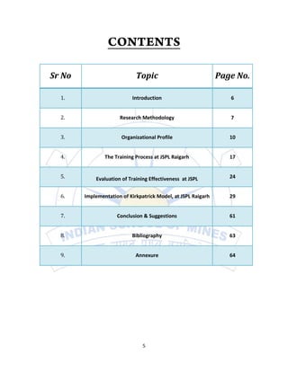 Sr No                        Topic                             Page No.

  1.                       Introduction                           6


  2.                  Research Methodology                        7


  3.                   Organizational Profile                     10


  4.            The Training Process at JSPL Raigarh              17


  5.        Evaluation of Training Effectiveness at JSPL          24


  6.    Implementation of Kirkpatrick Model, at JSPL Raigarh      29


  7.                 Conclusion & Suggestions                     61


  8.                       Bibliography                           63


  9.                         Annexure                             64




                                5
 