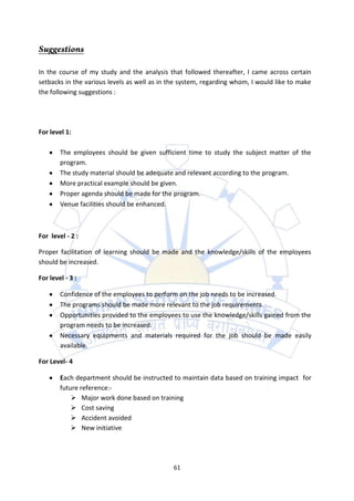 In the course of my study and the analysis that followed thereafter, I came across certain
setbacks in the various levels as well as in the system, regarding whom, I would like to make
the following suggestions :




For level 1:

        The employees should be given sufficient time to study the subject matter of the
        program.
        The study material should be adequate and relevant according to the program.
        More practical example should be given.
        Proper agenda should be made for the program.
        Venue facilities should be enhanced.



For level - 2 :

Proper facilitation of learning should be made and the knowledge/skills of the employees
should be increased.

For level - 3 :

        Confidence of the employees to perform on the job needs to be increased.
        The programs should be made more relevant to the job requirements.
        Opportunities provided to the employees to use the knowledge/skills gained from the
        program needs to be increased.
        Necessary equipments and materials required for the job should be made easily
        available.

For Level- 4

        Each department should be instructed to maintain data based on training impact for
        future reference:-
             Major work done based on training
             Cost saving
             Accident avoided
             New initiative




                                              61
 