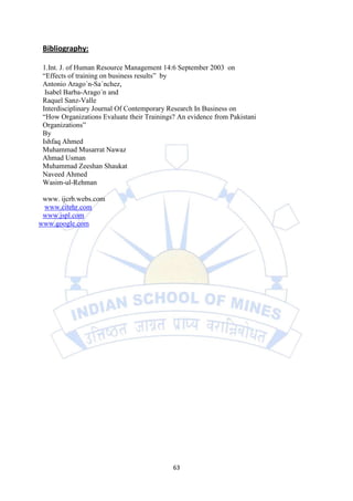 Bibliography:

 1.Int. J. of Human Resource Management 14:6 September 2003 on
 “Effects of training on business results” by
 Antonio Arago´n-Sa´nchez,
  Isabel Barba-Arago´n and
 Raquel Sanz-Valle
 Interdisciplinary Journal Of Contemporary Research In Business on
 “How Organizations Evaluate their Trainings? An evidence from Pakistani
 Organizations”
 By
 Ishfaq Ahmed
 Muhammad Musarrat Nawaz
 Ahmad Usman
 Muhammad Zeeshan Shaukat
 Naveed Ahmed
 Wasim-ul-Rehman

 www. ijcrb.webs.com
 www.citehr.com
 www.jspl.com
www.google.com




                                            63
 