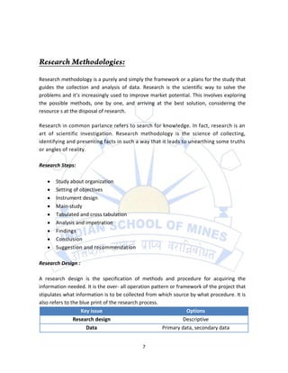 Research methodology is a purely and simply the framework or a plans for the study that
guides the collection and analysis of data. Research is the scientific way to solve the
problems and it’s increasingly used to improve market potential. This involves exploring
the possible methods, one by one, and arriving at the best solution, considering the
resource s at the disposal of research.

Research in common parlance refers to search for knowledge. In fact, research is an
art of scientific investigation. Research methodology is the science of collecting,
identifying and presenting facts in such a way that it leads to unearthing some truths
or angles of reality.

Research Steps:

       Study about organization
       Setting of objectives
       Instrument design
       Main-study
       Tabulated and cross tabulation
       Analysis and impetration
       Findings
       Conclusion
       Suggestion and recommendation

Research Design :

A research design is the specification of methods and procedure for acquiring the
information needed. It is the over- all operation pattern or framework of the project that
stipulates what information is to be collected from which source by what procedure. It is
also refers to the blue print of the research process.
                   Key issue                                     Options
                Research design                                 Descriptive
                      Data                             Primary data, secondary data


                                             7
 