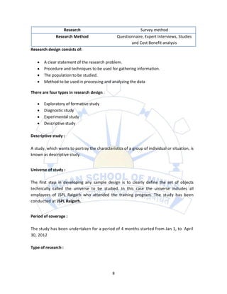 Research                                    Survey method
              Research Method                     Questionnaire, Expert Interviews, Studies
                                                         and Cost Benefit analysis
Research design consists of:

       A clear statement of the research problem.
       Procedure and techniques to be used for gathering information.
       The population to be studied.
       Method to be used in processing and analyzing the data

There are four types in research design :

       Exploratory of formative study
       Diagnostic study
       Experimental study
       Descriptive study

Descriptive study :

A study, which wants to portray the characteristics of a group of individual or situation, is
known as descriptive study.


Universe of study :

The first step in developing any sample design is to clearly define the set of objects
technically called the universe to be studied. In this case the universe includes all
employees of JSPL Raigarh who attended the training program. The study has been
conducted at JSPL Raigarh.


Period of coverage :

The study has been undertaken for a period of 4 months started from Jan 1, to April
30, 2012

Type of research :




                                              8
 