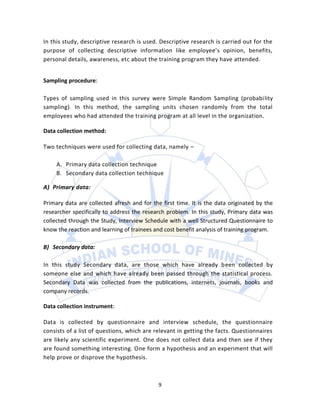 In this study, descriptive research is used. Descriptive research is carried out for the
purpose of collecting descriptive information like employee’s opinion, benefits,
personal details, awareness, etc about the training program they have attended.


Sampling procedure:

Types of sampling used in this survey were Simple Random Sampling (probability
sampling). In this method, the sampling units chosen randomly from the total
employees who had attended the training program at all level in the organization.

Data collection method:

Two techniques were used for collecting data, namely –

     A. Primary data collection technique
     B. Secondary data collection technique

A) Primary data:

Primary data are collected afresh and for the first time. It is the data originated by the
researcher specifically to address the research problem. In this study, Primary data was
collected through the Study, Interview Schedule with a well Structured Questionnaire to
know the reaction and learning of trainees and cost benefit analysis of training program.

B) Secondary data:

In this study Secondary data, are those which have already been collected by
someone else and which have already been passed through the statistical process.
Secondary Data was collected from the publications, internets, journals, books and
company records.

Data collection instrument:

Data is collected by questionnaire and interview schedule, the questionnaire
consists of a list of questions, which are relevant in getting the facts. Questionnaires
are likely any scientific experiment. One does not collect data and then see if they
are found something interesting. One form a hypothesis and an experiment that will
help prove or disprove the hypothesis.



                                             9
 