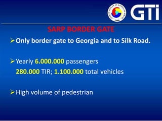 SARP BORDER GATE
Only border gate to Georgia and to Silk Road.

Yearly 6.000.000 passengers
 280.000 TIR; 1.100.000 total vehicles

High volume of pedestrian
 