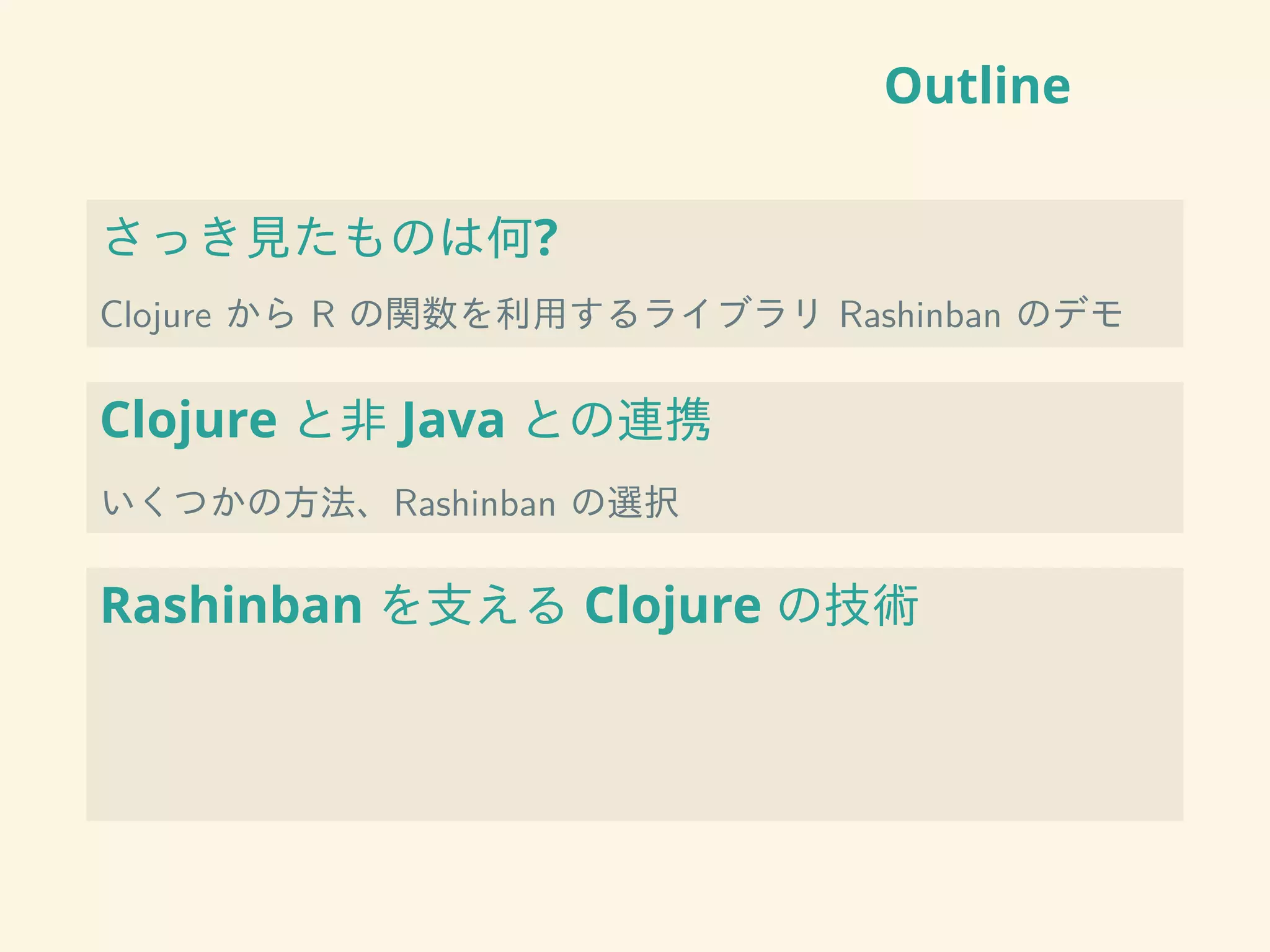 Outline
さっき見たものは何?
Clojure から R の関数を利用するライブラリ Rashinban のデモ
Clojure と非 Java との連携
いくつかの方法、Rashinban の選択
Rashinban を支える Clojure の技術
 