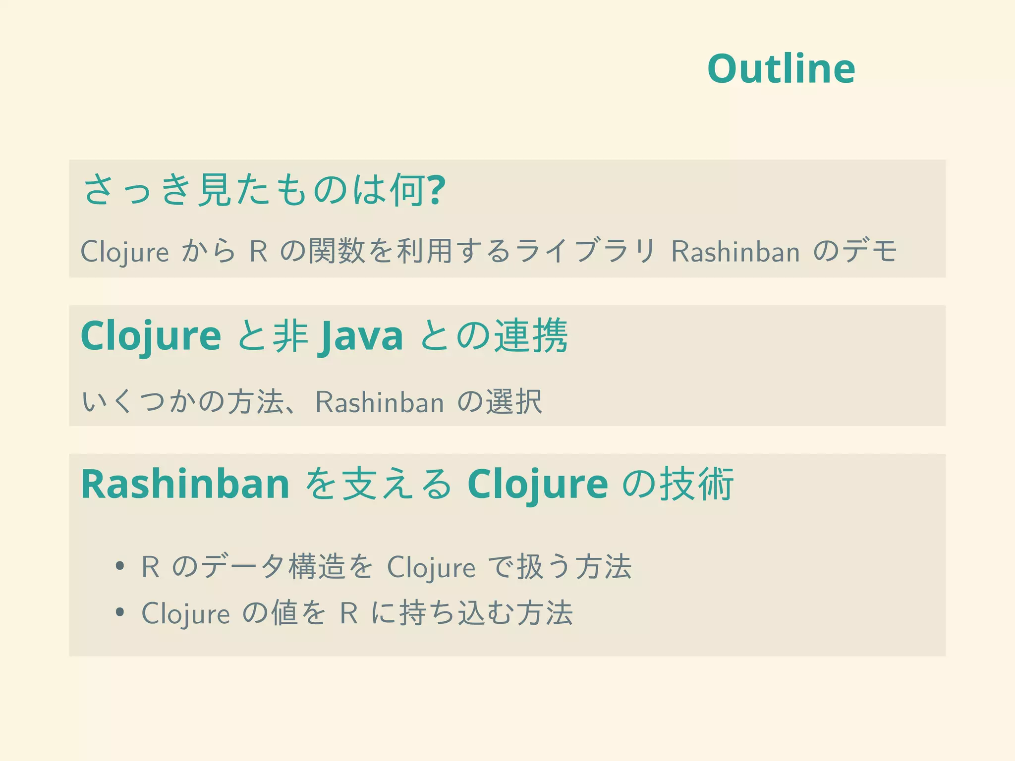 Outline
さっき見たものは何?
Clojure から R の関数を利用するライブラリ Rashinban のデモ
Clojure と非 Java との連携
いくつかの方法、Rashinban の選択
Rashinban を支える Clojure の技術
• R のデータ構造を Clojure で扱う方法
• Clojure の値を R に持ち込む方法
 