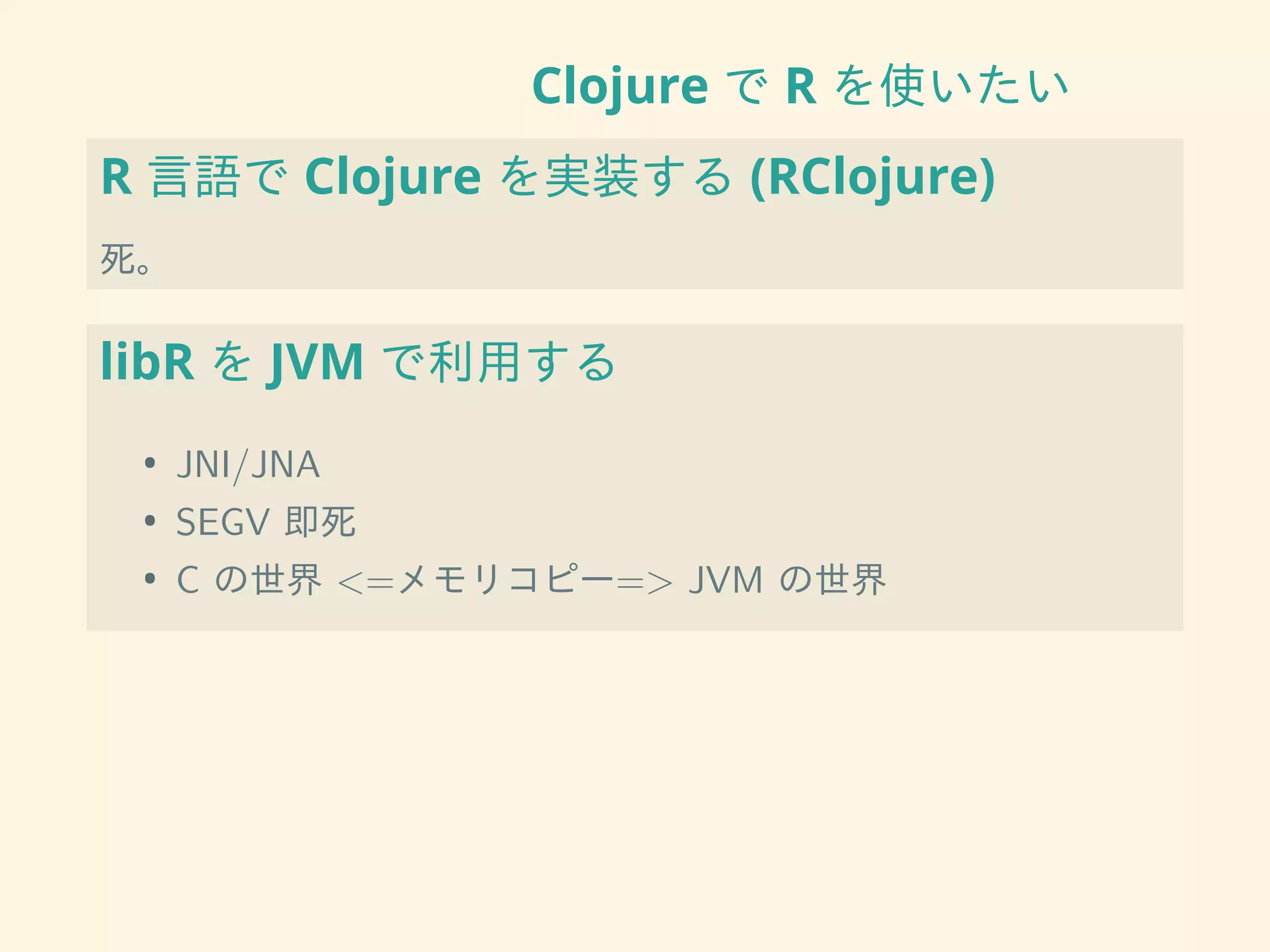Clojure で R を使いたい
R 言語で Clojure を実装する (RClojure)
死。
libR を JVM で利用する
• JNI/JNA
• SEGV 即死
• C の世界 <=メモリコピー=> JVM の世界
 
