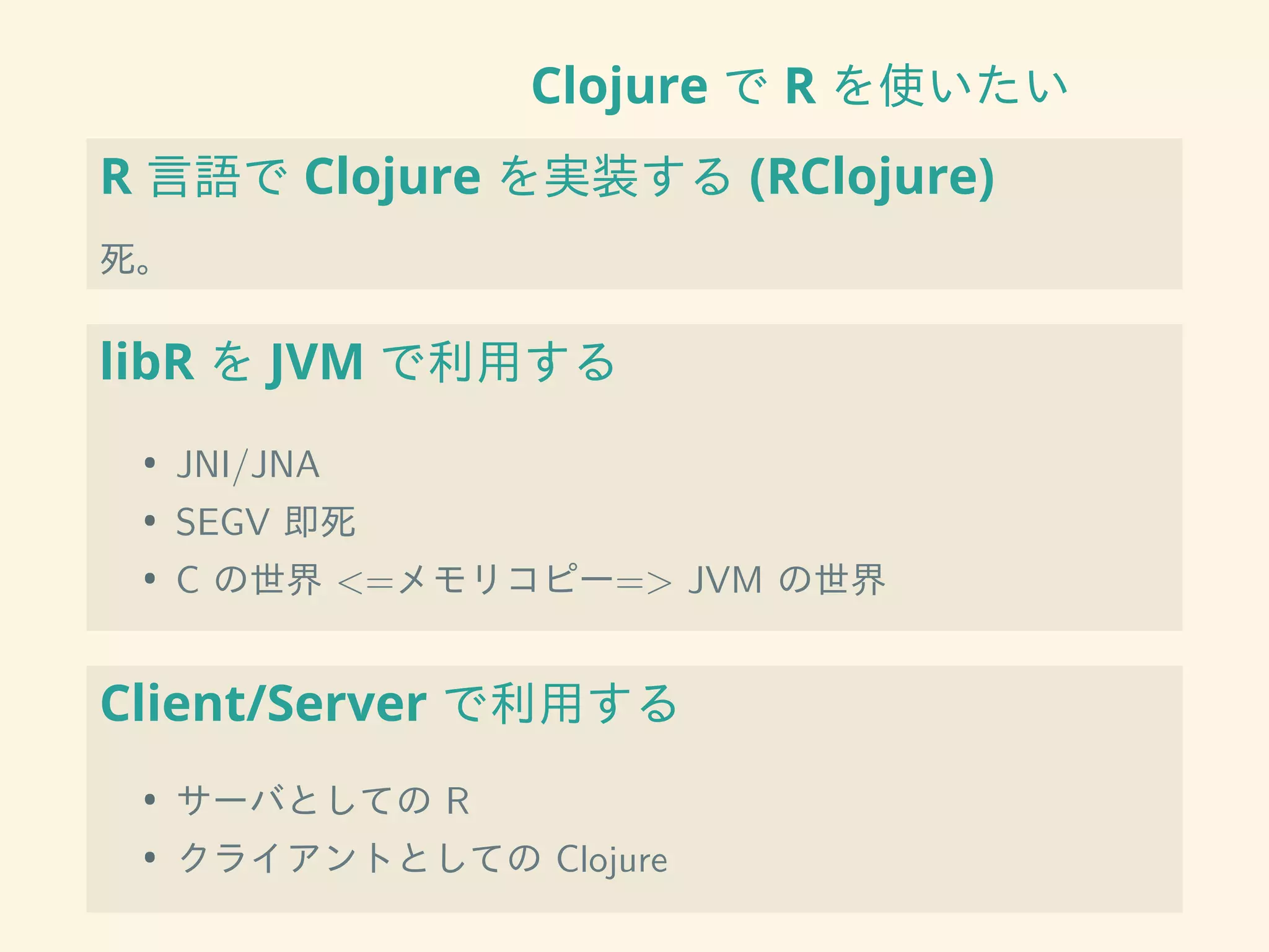 Clojure で R を使いたい
R 言語で Clojure を実装する (RClojure)
死。
libR を JVM で利用する
• JNI/JNA
• SEGV 即死
• C の世界 <=メモリコピー=> JVM の世界
Client/Server で利用する
• サーバとしての R
• クライアントとしての Clojure
 