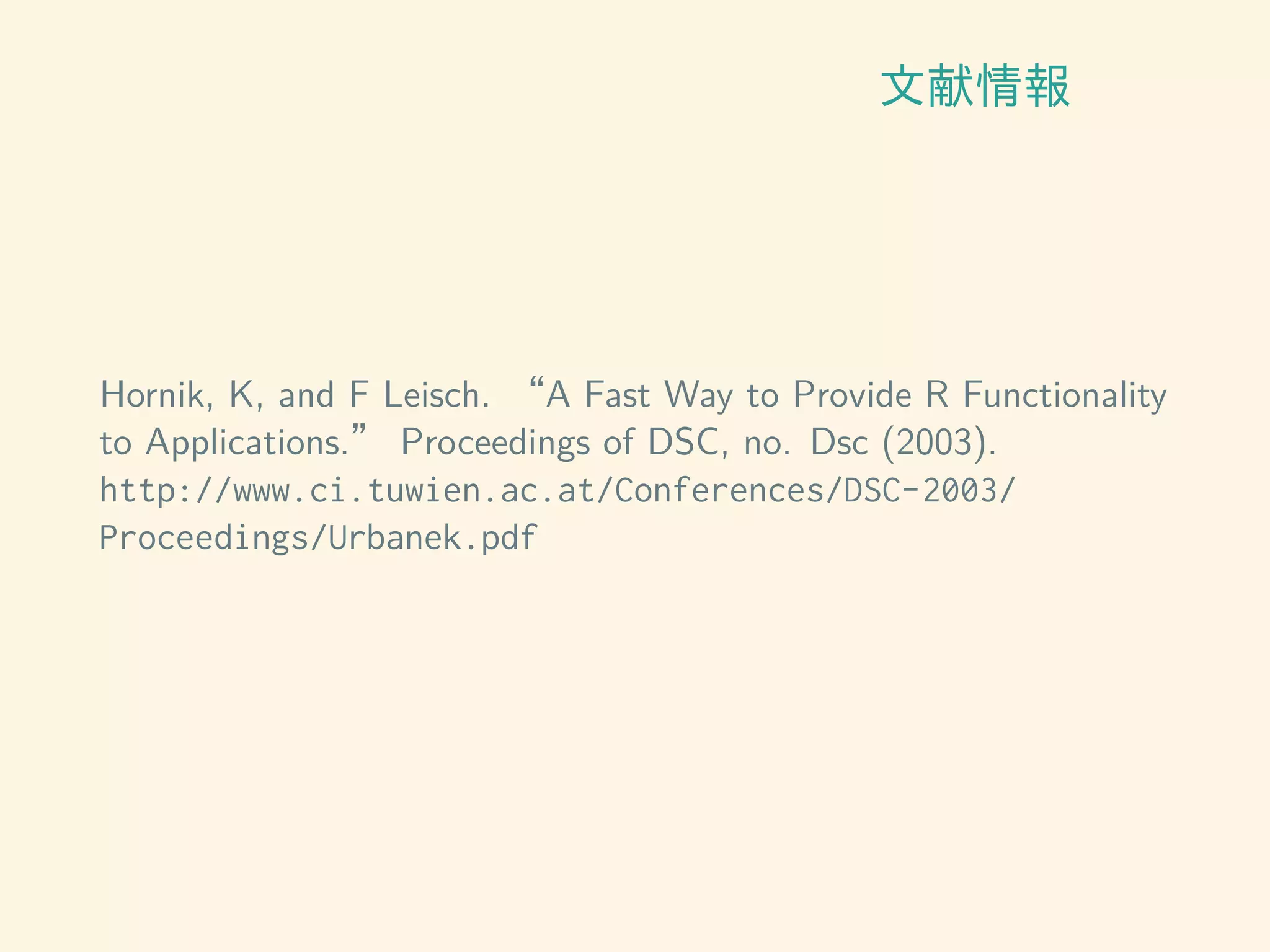 文献情報
Hornik, K, and F Leisch. “A Fast Way to Provide R Functionality
to Applications.” Proceedings of DSC, no. Dsc (2003).
http://www.ci.tuwien.ac.at/Conferences/DSC-2003/
Proceedings/Urbanek.pdf
 