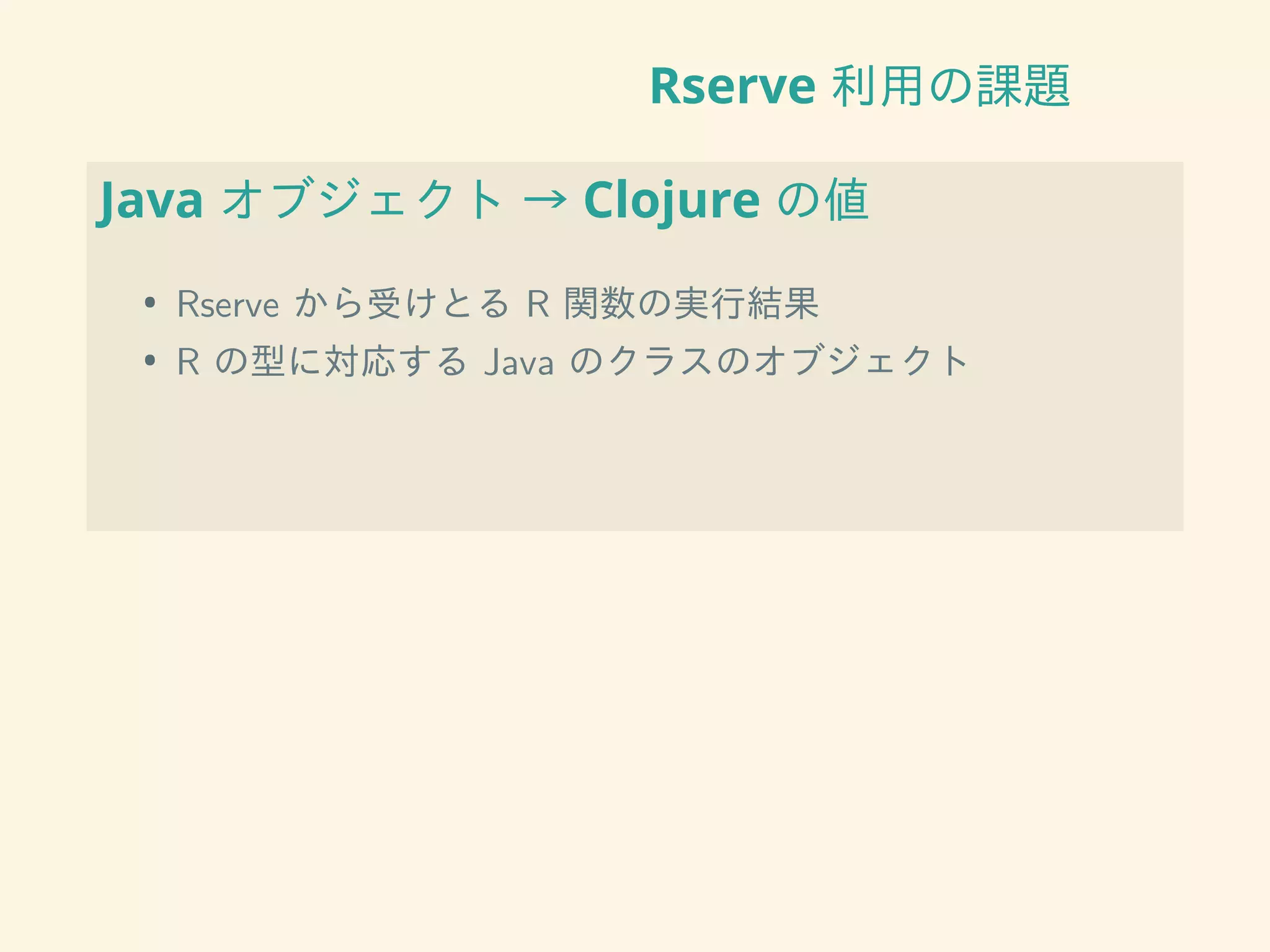 Rserve 利用の課題
Java オブジェクト → Clojure の値
• Rserve から受けとる R 関数の実行結果
• R の型に対応する Java のクラスのオブジェクト
 