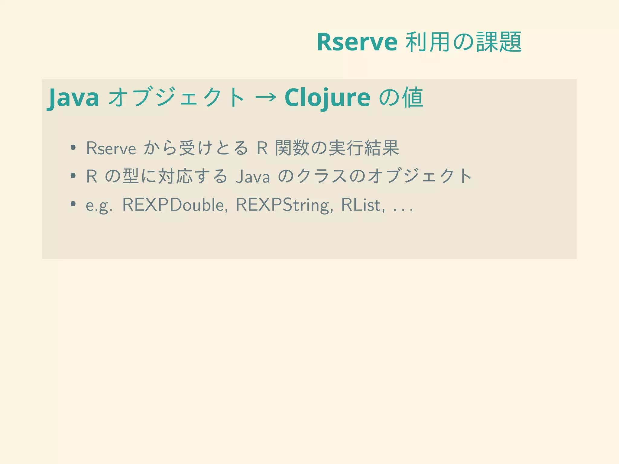 Rserve 利用の課題
Java オブジェクト → Clojure の値
• Rserve から受けとる R 関数の実行結果
• R の型に対応する Java のクラスのオブジェクト
• e.g. REXPDouble, REXPString, RList, . . .
 
