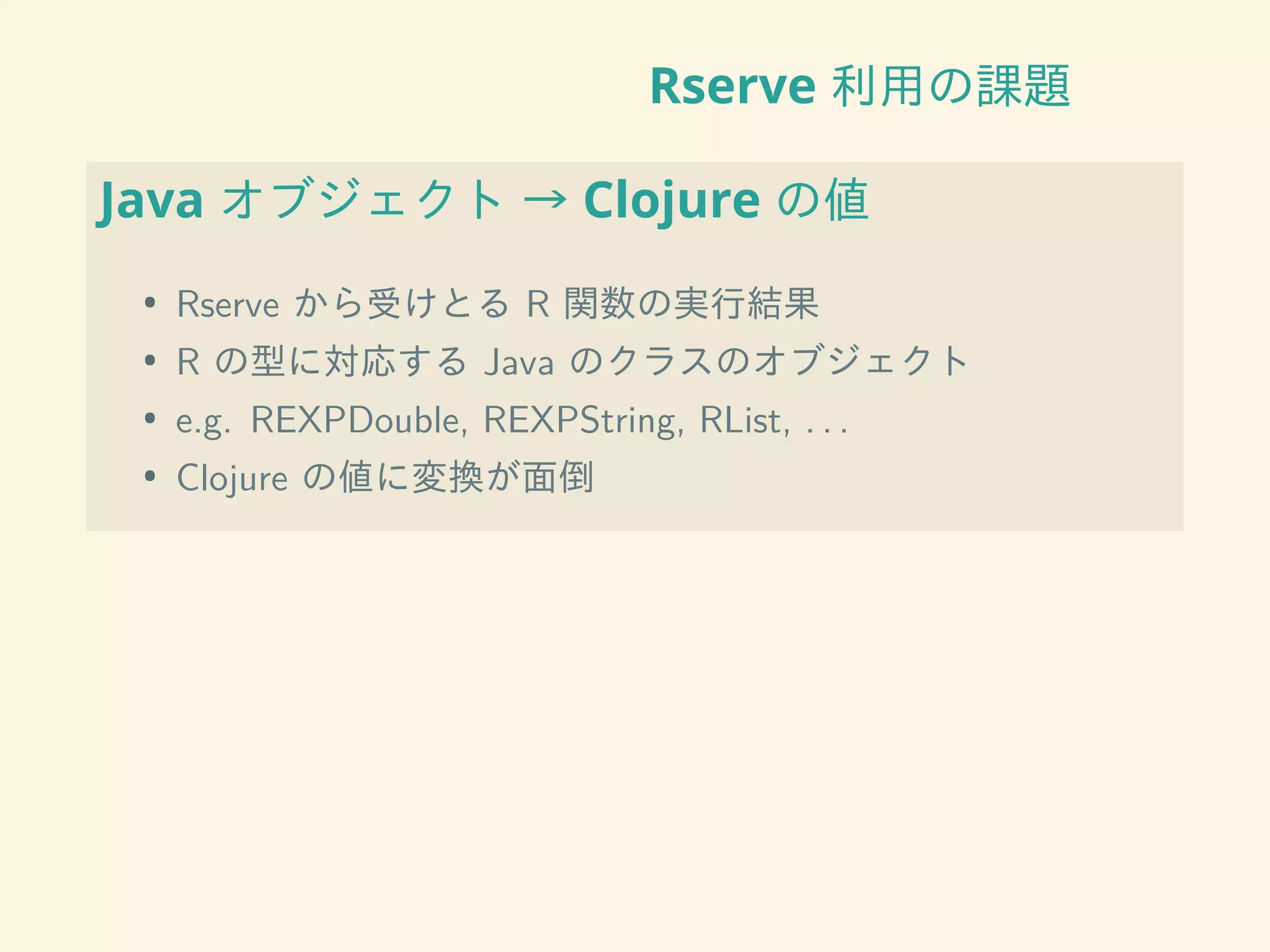 Rserve 利用の課題
Java オブジェクト → Clojure の値
• Rserve から受けとる R 関数の実行結果
• R の型に対応する Java のクラスのオブジェクト
• e.g. REXPDouble, REXPString, RList, . . .
• Clojure の値に変換が面倒
 