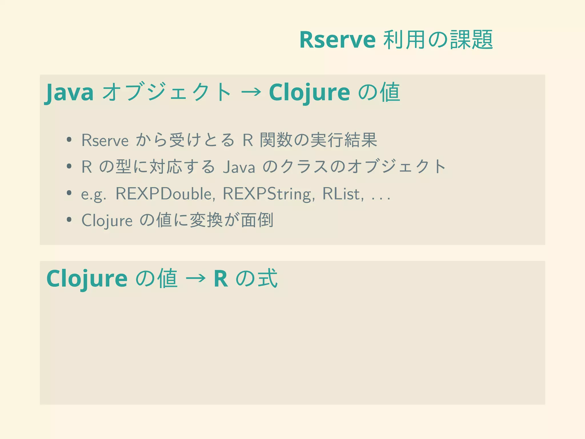 Rserve 利用の課題
Java オブジェクト → Clojure の値
• Rserve から受けとる R 関数の実行結果
• R の型に対応する Java のクラスのオブジェクト
• e.g. REXPDouble, REXPString, RList, . . .
• Clojure の値に変換が面倒
Clojure の値 → R の式
 