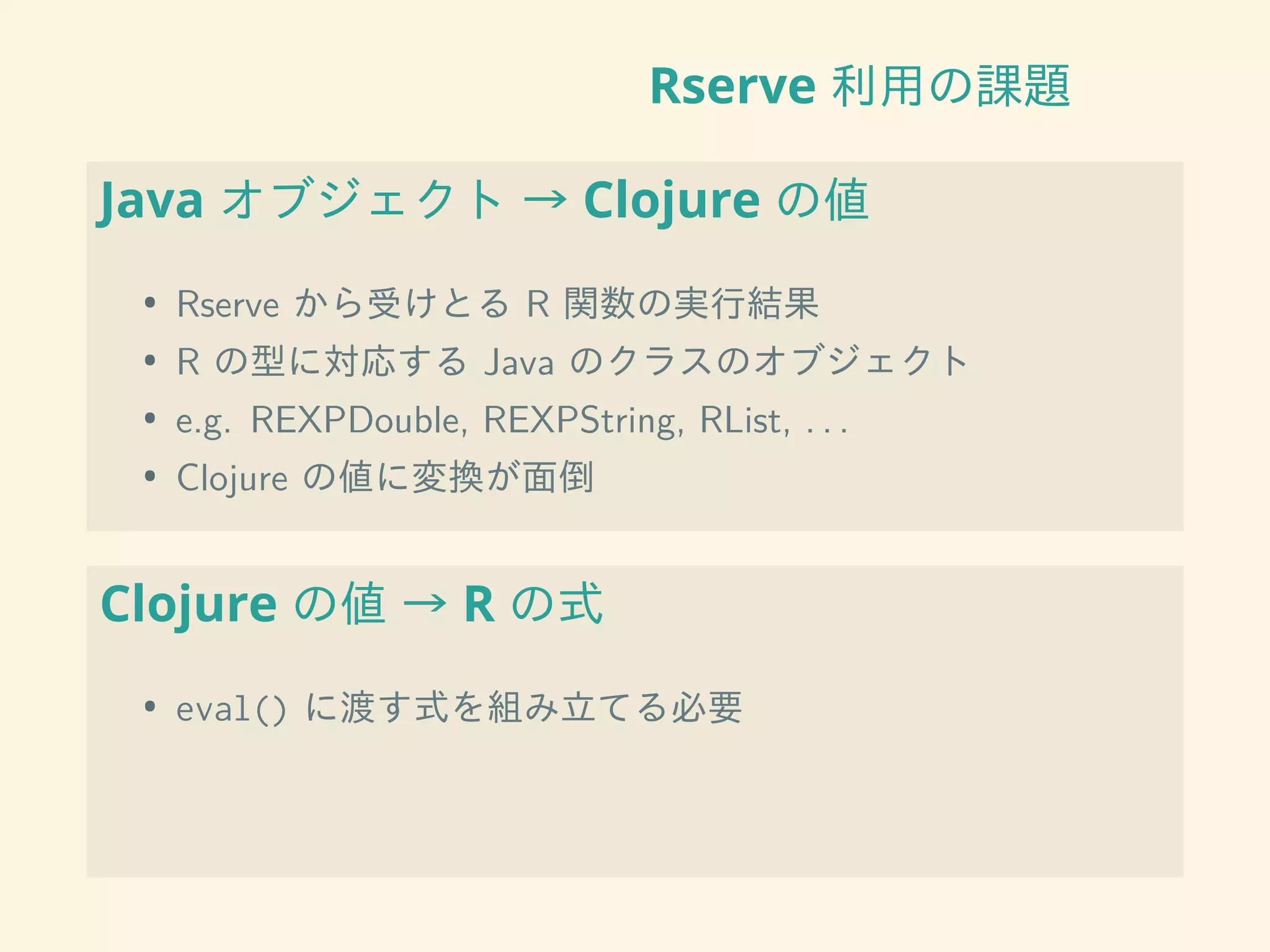 Rserve 利用の課題
Java オブジェクト → Clojure の値
• Rserve から受けとる R 関数の実行結果
• R の型に対応する Java のクラスのオブジェクト
• e.g. REXPDouble, REXPString, RList, . . .
• Clojure の値に変換が面倒
Clojure の値 → R の式
• eval() に渡す式を組み立てる必要
 
