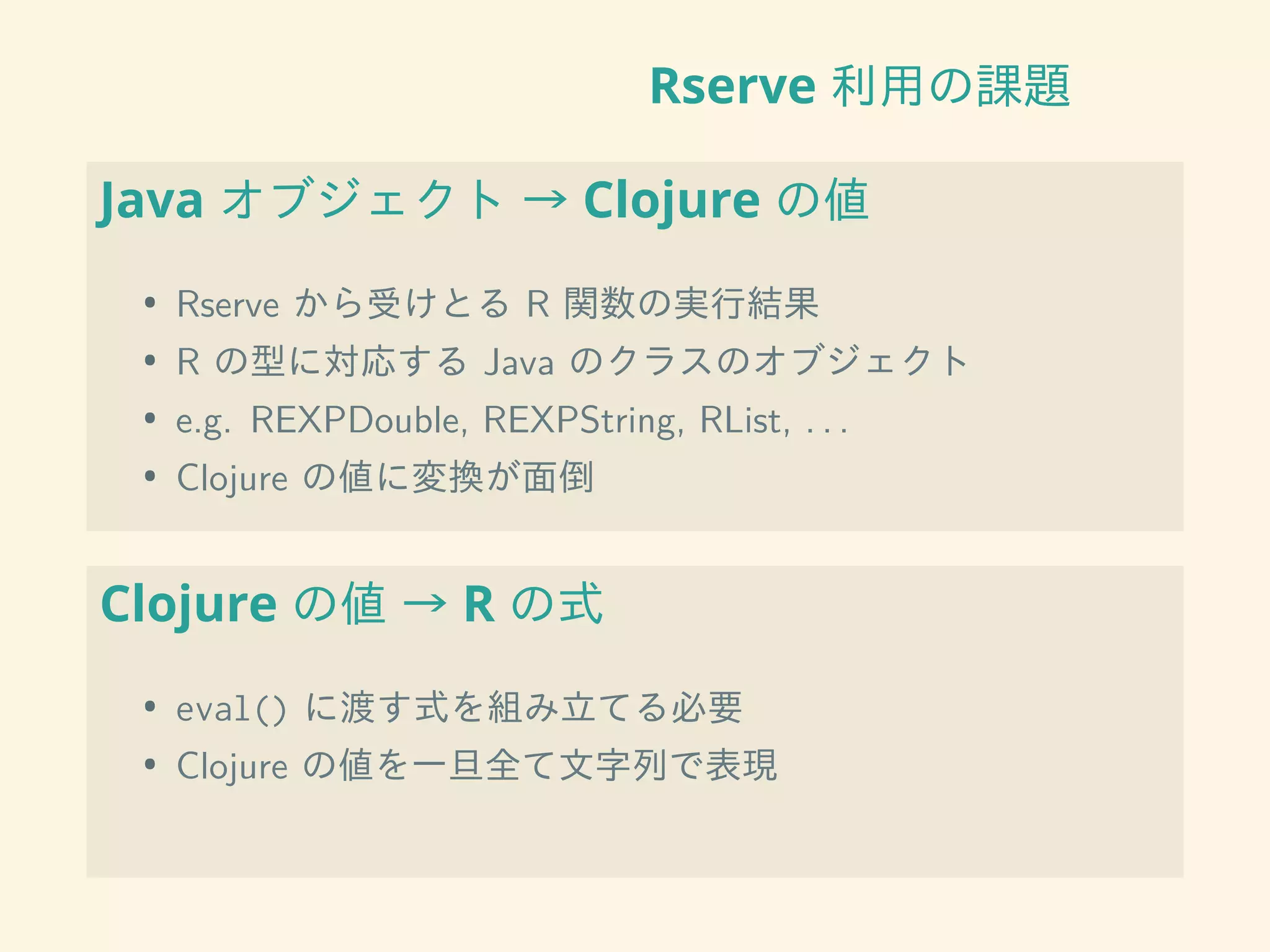 Rserve 利用の課題
Java オブジェクト → Clojure の値
• Rserve から受けとる R 関数の実行結果
• R の型に対応する Java のクラスのオブジェクト
• e.g. REXPDouble, REXPString, RList, . . .
• Clojure の値に変換が面倒
Clojure の値 → R の式
• eval() に渡す式を組み立てる必要
• Clojure の値を一旦全て文字列で表現
 