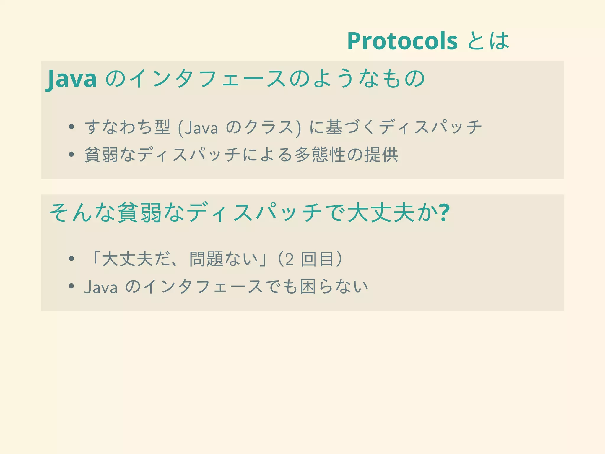 Protocols とは
Java のインタフェースのようなもの
• すなわち型 (Java のクラス) に基づくディスパッチ
• 貧弱なディスパッチによる多態性の提供
そんな貧弱なディスパッチで大丈夫か?
• 「大丈夫だ、問題ない」（2 回目）
• Java のインタフェースでも困らない
 