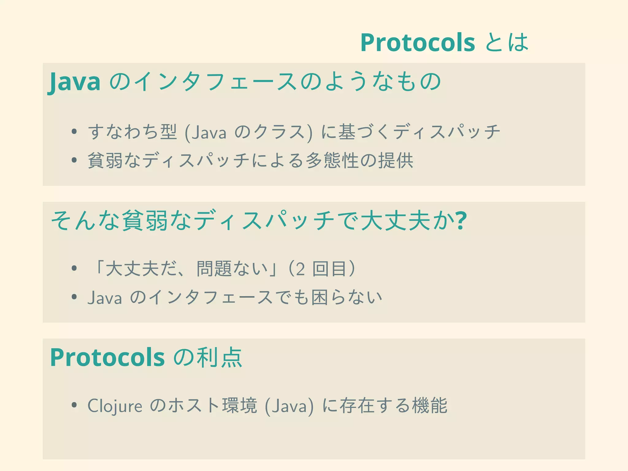 Protocols とは
Java のインタフェースのようなもの
• すなわち型 (Java のクラス) に基づくディスパッチ
• 貧弱なディスパッチによる多態性の提供
そんな貧弱なディスパッチで大丈夫か?
• 「大丈夫だ、問題ない」（2 回目）
• Java のインタフェースでも困らない
Protocols の利点
• Clojure のホスト環境 (Java) に存在する機能
 