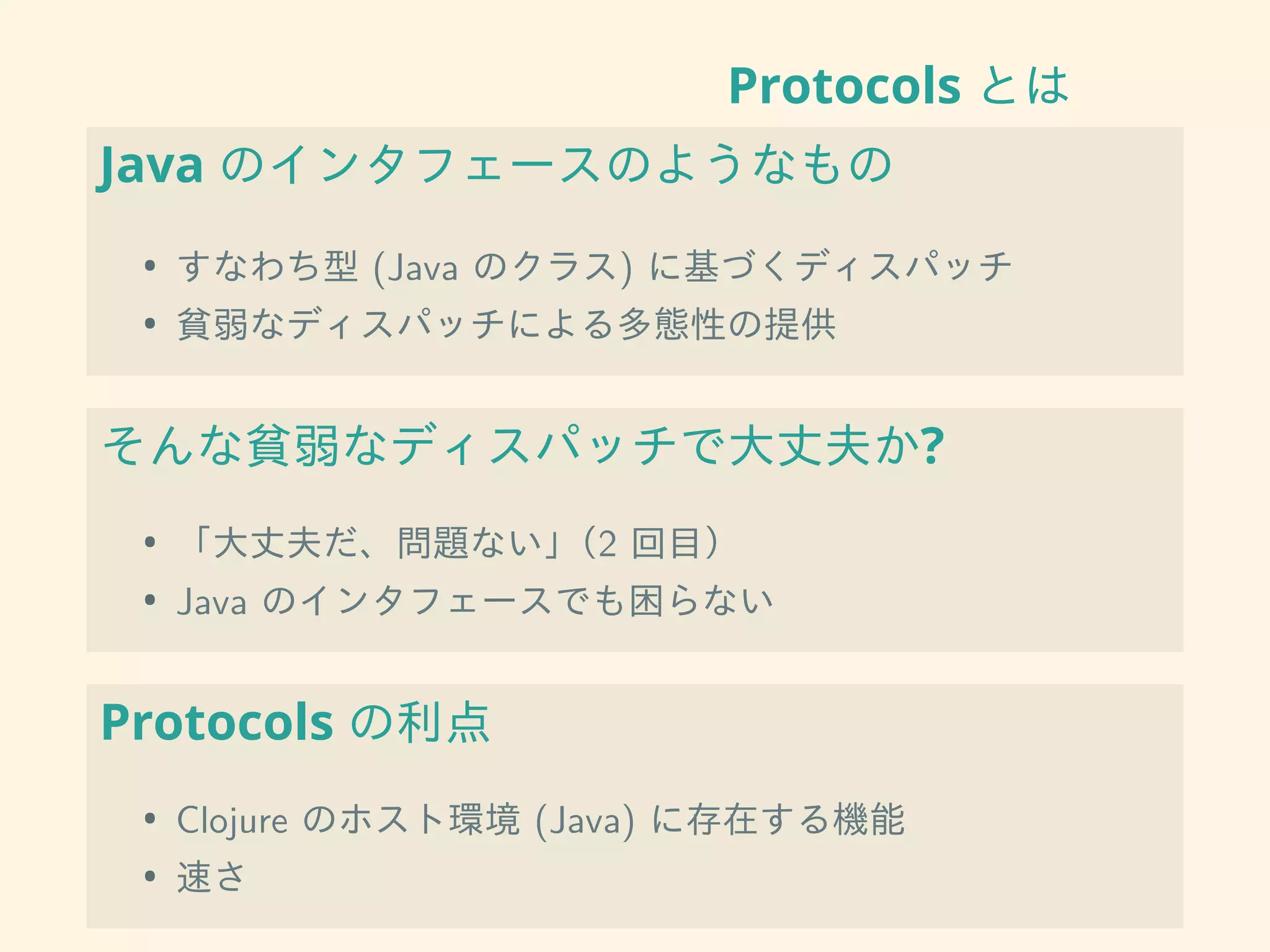 Protocols とは
Java のインタフェースのようなもの
• すなわち型 (Java のクラス) に基づくディスパッチ
• 貧弱なディスパッチによる多態性の提供
そんな貧弱なディスパッチで大丈夫か?
• 「大丈夫だ、問題ない」（2 回目）
• Java のインタフェースでも困らない
Protocols の利点
• Clojure のホスト環境 (Java) に存在する機能
• 速さ
 