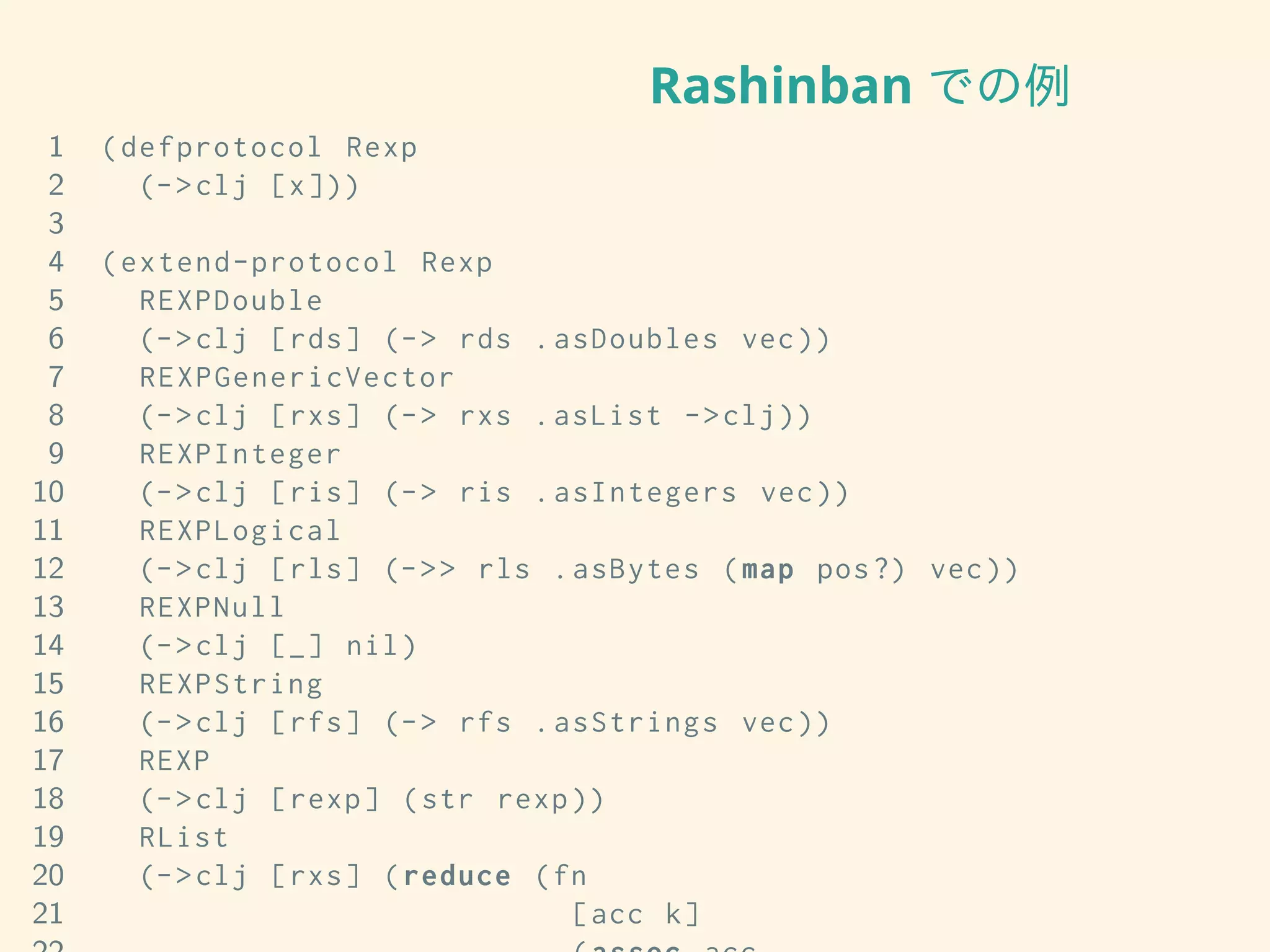 Rashinban での例
1 (defprotocol Rexp
2 (->clj [x]))
3
4 (extend-protocol Rexp
5 REXPDouble
6 (->clj [rds] (-> rds .asDoubles vec))
7 REXPGenericVector
8 (->clj [rxs] (-> rxs .asList ->clj))
9 REXPInteger
10 (->clj [ris] (-> ris .asIntegers vec))
11 REXPLogical
12 (->clj [rls] (->> rls .asBytes (map pos?) vec))
13 REXPNull
14 (->clj [_] nil)
15 REXPString
16 (->clj [rfs] (-> rfs .asStrings vec))
17 REXP
18 (->clj [rexp] (str rexp))
19 RList
20 (->clj [rxs] (reduce (fn
21 [acc k]
 