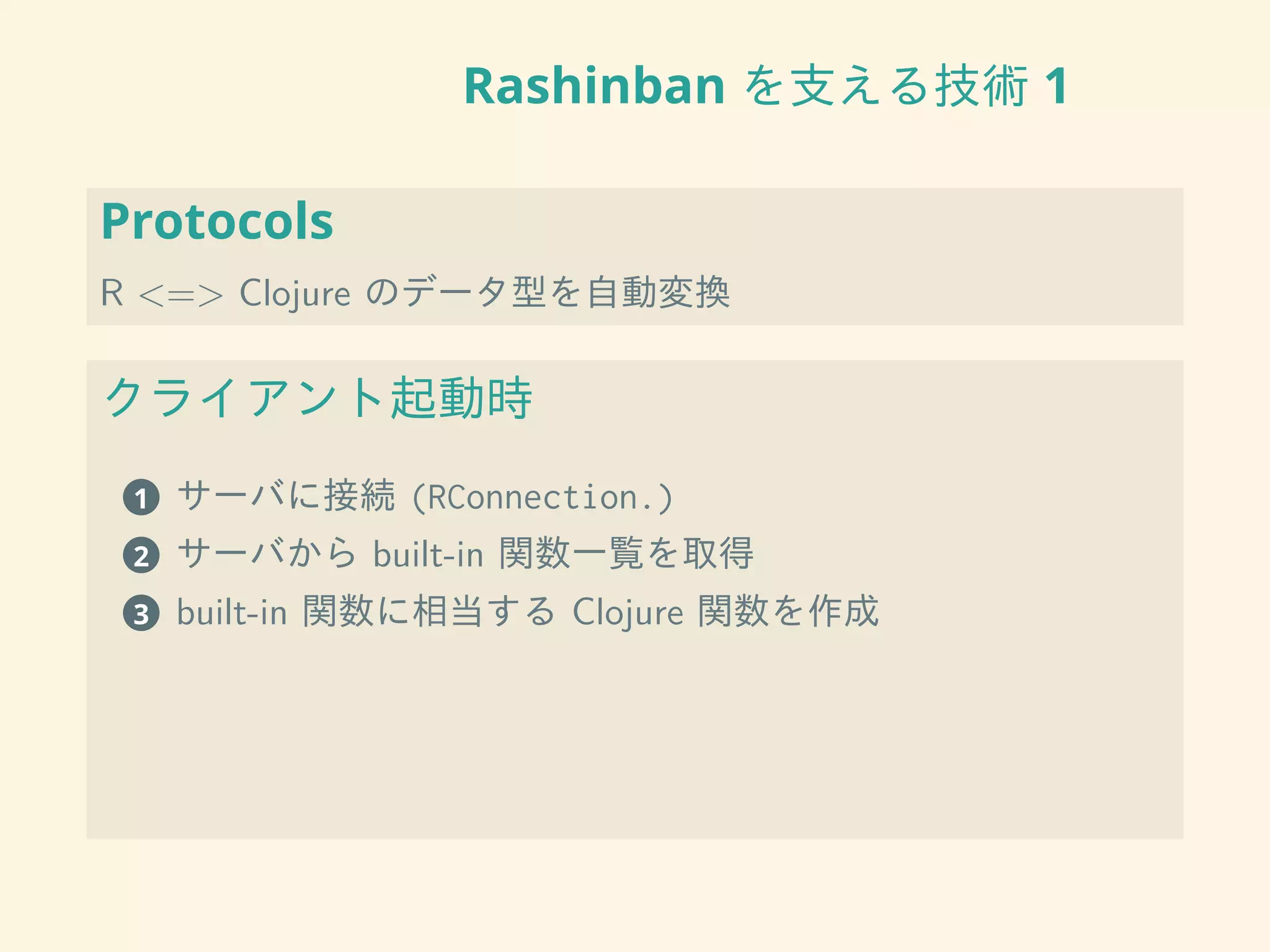 Rashinban を支える技術 1
Protocols
R <=> Clojure のデータ型を自動変換
クライアント起動時
1 サーバに接続 (RConnection.)
2 サーバから built-in 関数一覧を取得
3 built-in 関数に相当する Clojure 関数を作成
 