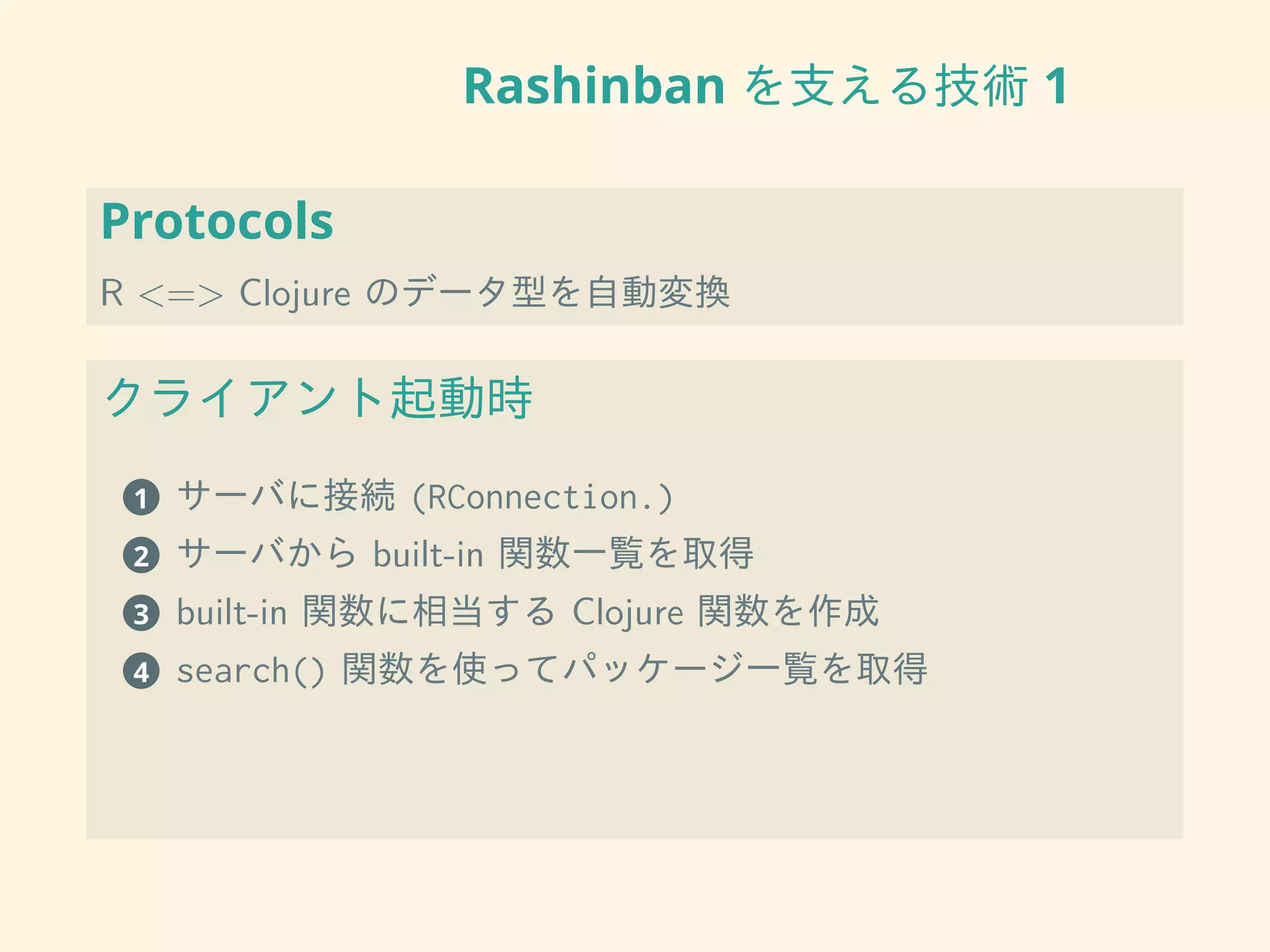 Rashinban を支える技術 1
Protocols
R <=> Clojure のデータ型を自動変換
クライアント起動時
1 サーバに接続 (RConnection.)
2 サーバから built-in 関数一覧を取得
3 built-in 関数に相当する Clojure 関数を作成
4 search() 関数を使ってパッケージ一覧を取得
 