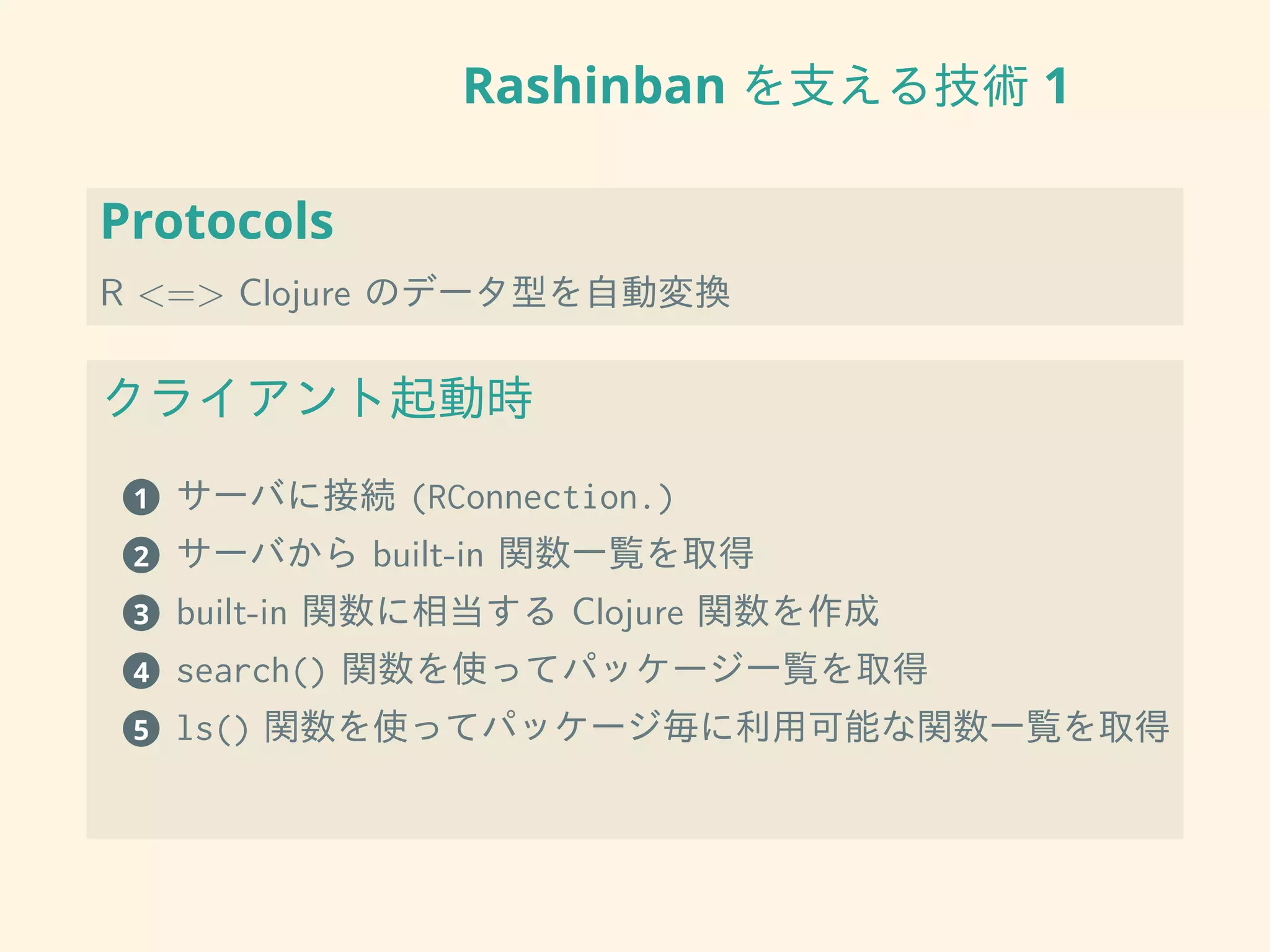 Rashinban を支える技術 1
Protocols
R <=> Clojure のデータ型を自動変換
クライアント起動時
1 サーバに接続 (RConnection.)
2 サーバから built-in 関数一覧を取得
3 built-in 関数に相当する Clojure 関数を作成
4 search() 関数を使ってパッケージ一覧を取得
5 ls() 関数を使ってパッケージ毎に利用可能な関数一覧を取得
 