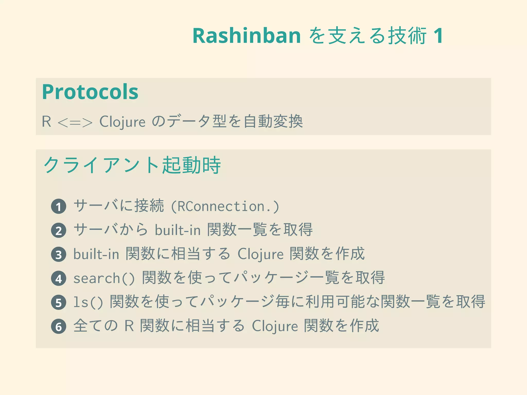 Rashinban を支える技術 1
Protocols
R <=> Clojure のデータ型を自動変換
クライアント起動時
1 サーバに接続 (RConnection.)
2 サーバから built-in 関数一覧を取得
3 built-in 関数に相当する Clojure 関数を作成
4 search() 関数を使ってパッケージ一覧を取得
5 ls() 関数を使ってパッケージ毎に利用可能な関数一覧を取得
6 全ての R 関数に相当する Clojure 関数を作成
 