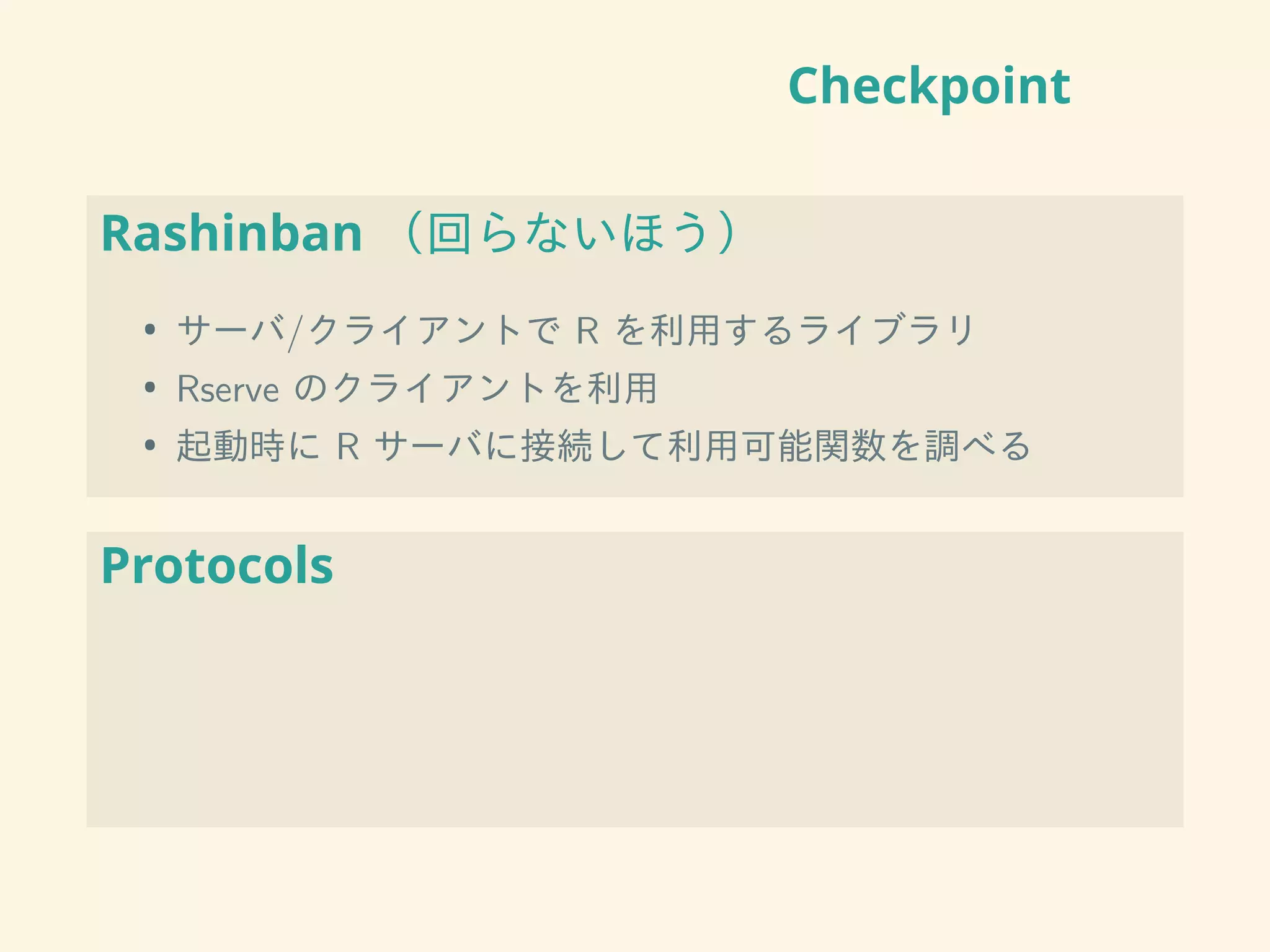 Checkpoint
Rashinban （回らないほう）
• サーバ/クライアントで R を利用するライブラリ
• Rserve のクライアントを利用
• 起動時に R サーバに接続して利用可能関数を調べる
Protocols
 