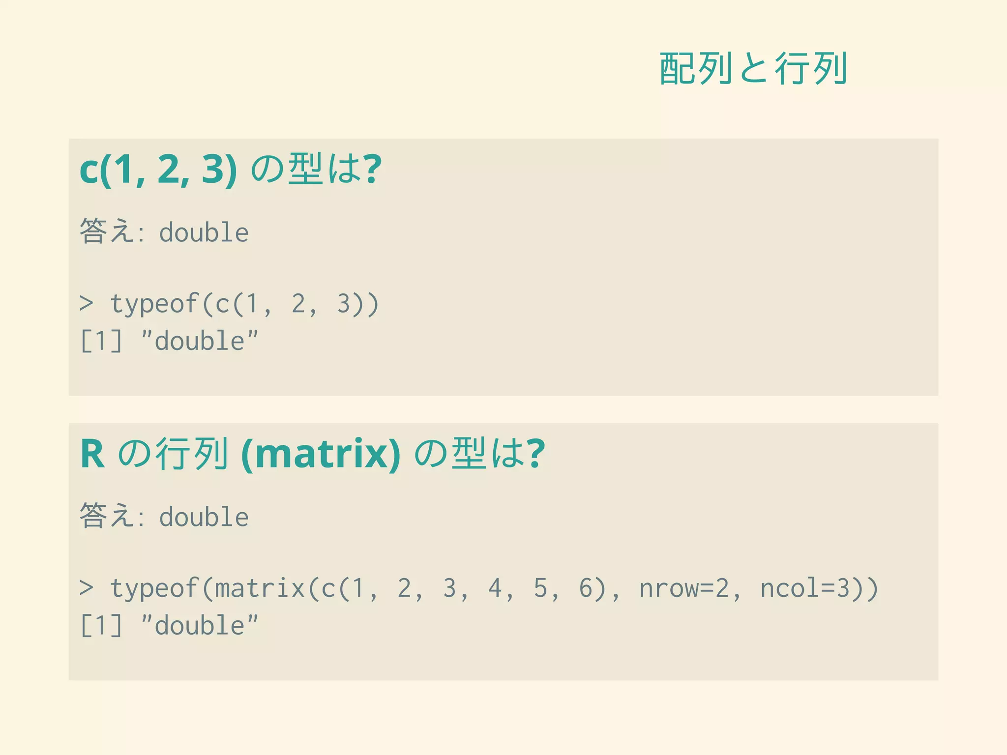 配列と行列
c(1, 2, 3) の型は?
答え: double
> typeof(c(1, 2, 3))
[1] "double"
R の行列 (matrix) の型は?
答え: double
> typeof(matrix(c(1, 2, 3, 4, 5, 6), nrow=2, ncol=3))
[1] "double"
 