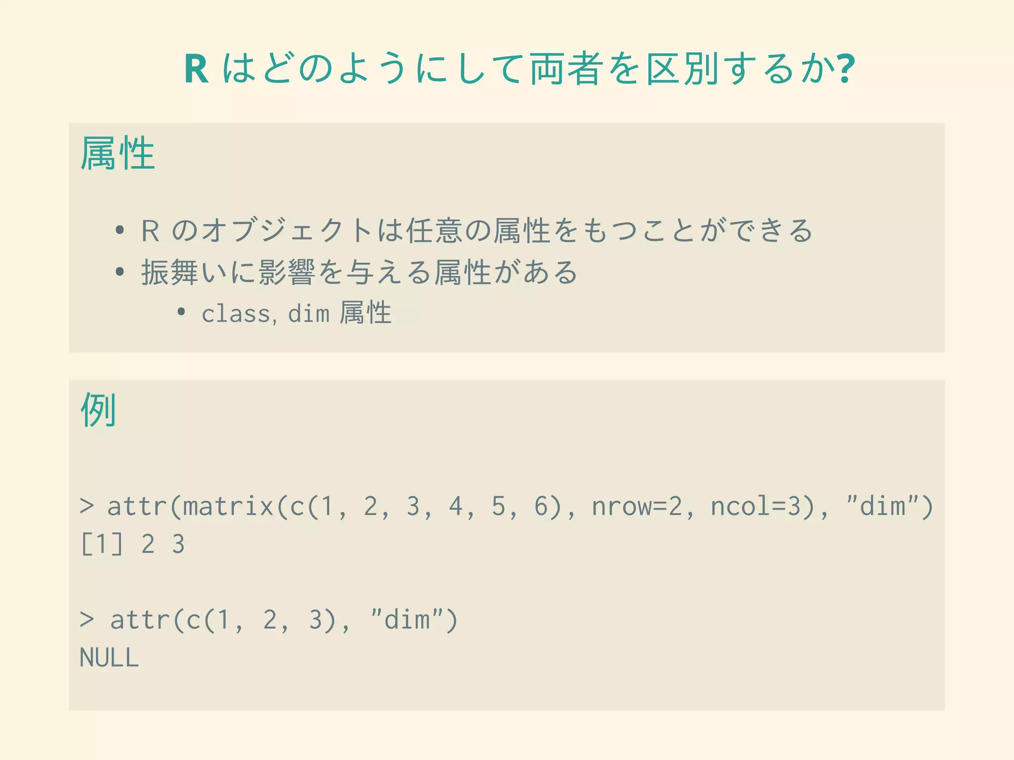 R はどのようにして両者を区別するか?
属性
• R のオブジェクトは任意の属性をもつことができる
• 振舞いに影響を与える属性がある
• class, dim 属性
例
> attr(matrix(c(1, 2, 3, 4, 5, 6), nrow=2, ncol=3), "dim")
[1] 2 3
> attr(c(1, 2, 3), "dim")
NULL
 