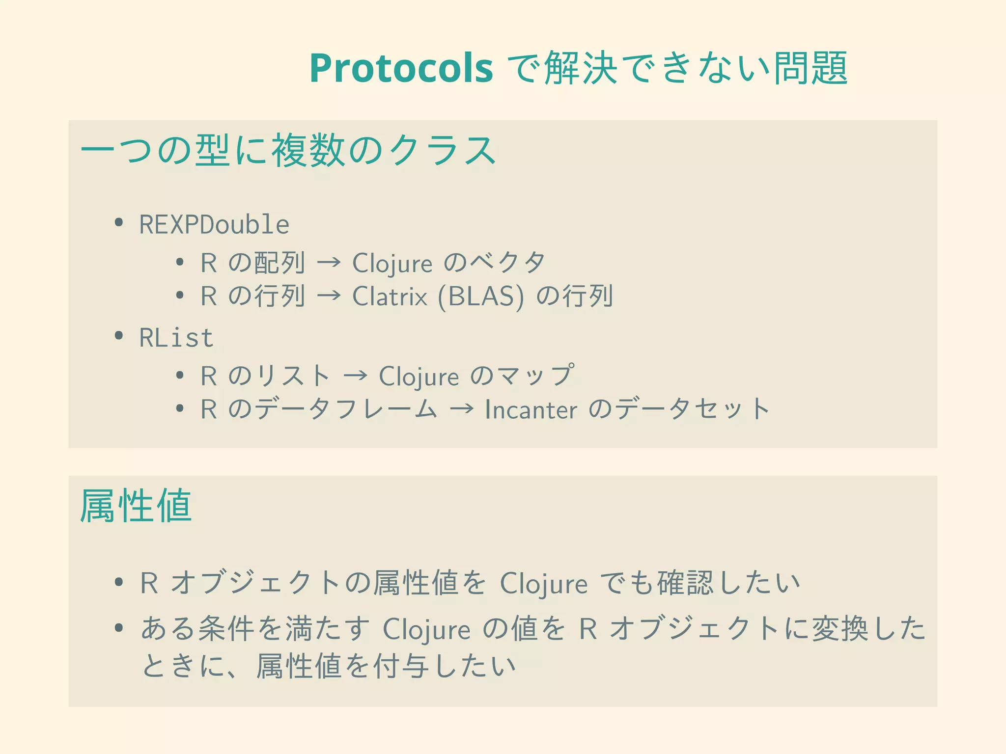 Protocols で解決できない問題
一つの型に複数のクラス
• REXPDouble
• R の配列 → Clojure のベクタ
• R の行列 → Clatrix (BLAS) の行列
• RList
• R のリスト → Clojure のマップ
• R のデータフレーム → Incanter のデータセット
属性値
• R オブジェクトの属性値を Clojure でも確認したい
• ある条件を満たす Clojure の値を R オブジェクトに変換した
ときに、属性値を付与したい
 