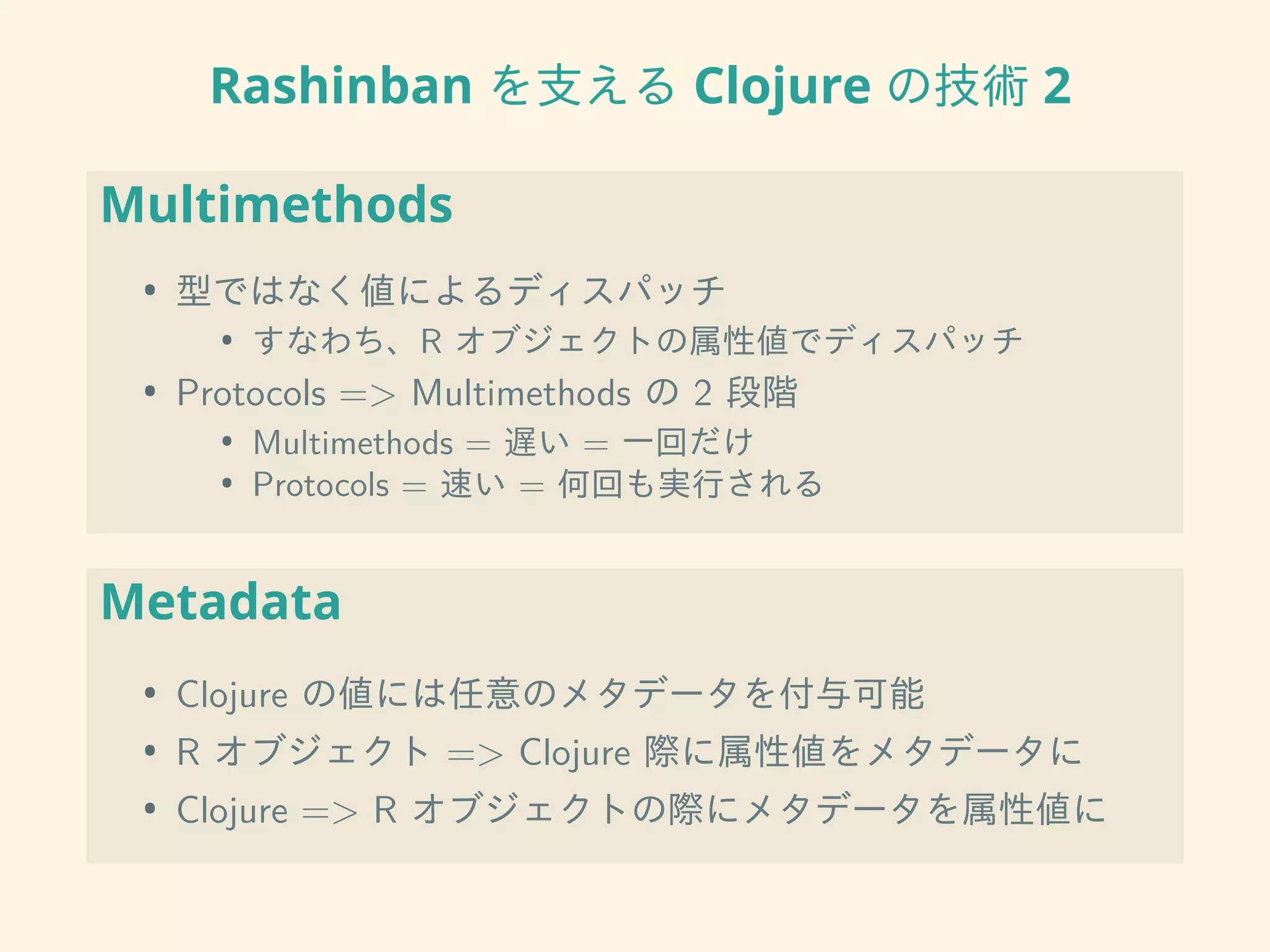 Rashinban を支える Clojure の技術 2
Multimethods
• 型ではなく値によるディスパッチ
• すなわち、R オブジェクトの属性値でディスパッチ
• Protocols => Multimethods の 2 段階
• Multimethods = 遅い = 一回だけ
• Protocols = 速い = 何回も実行される
Metadata
• Clojure の値には任意のメタデータを付与可能
• R オブジェクト => Clojure 際に属性値をメタデータに
• Clojure => R オブジェクトの際にメタデータを属性値に
 