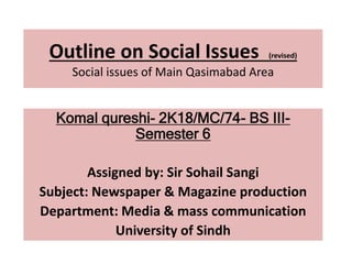 Outline on Social Issues (revised)
Social issues of Main Qasimabad Area
Komal qureshi- 2K18/MC/74- BS III-
Semester 6
Assigned by: Sir Sohail Sangi
Subject: Newspaper & Magazine production
Department: Media & mass communication
University of Sindh
 