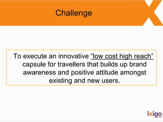 Challenge 
To execute an innovative “low cost high reach” 
capsule for travellers that builds up brand 
awareness and positive attitude amongst 
existing and new users. 
 