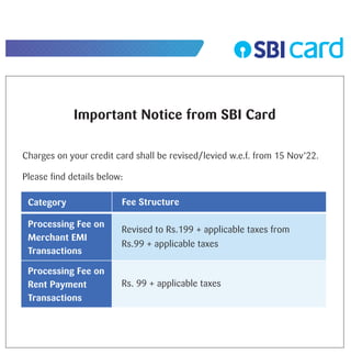 Important Notice from SBI Card
Charges on your credit card shall be revised/levied w.e.f. from 15 Nov’22.
Please ﬁnd details below:
Category
Processing Fee on
Merchant EMI
Transactions
Processing Fee on
Rent Payment
Transactions
Revised to Rs.199 + applicable taxes from
Rs.99 + applicable taxes
Rs. 99 + applicable taxes
Fee Structure
 