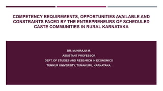 COMPETENCY REQUIREMENTS, OPPORTUNITIES AVAILABLE AND
CONSTRAINTS FACED BY THE ENTREPRENEURS OF SCHEDULED
CASTE COMMUNITIES IN RURAL KARNATAKA
DR. MUNIRAJU M.
ASSISTANT PROFESSOR
DEPT. OF STUDIES AND RESEARCH IN ECONOMICS
TUMKUR UNIVERSITY, TUMAKURU, KARNATAKA.
 
