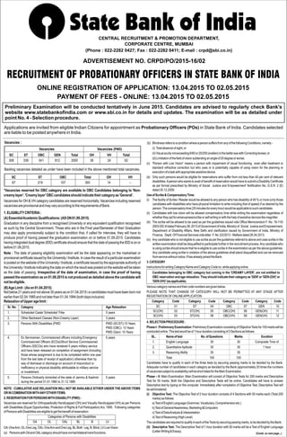 RECRUITMENT OF PROBATIONARY OFFICERS IN STATE BANK OF INDIA
ADVERTISEMENT NO. CRPD/PO/2015-16/02
CENTRAL RECRUITMENT & PROMOTION DEPARTMENT,
CORPORATE CENTRE, MUMBAI
(Phone : 022-2282 0427; Fax : 022-2282 0411; E-mail : crpd@sbi.co.in)
ONLINE REGISTRATION OF APPLICATION: 13.04.2015 TO 02.05.2015
PAYMENT OF FEES - ONLINE: 13.04.2015 TO 02.05.2015
Preliminary Examination will be conducted tentatively in June 2015. Candidates are advised to regularly check Bank's
website www.statebankofindia.com or www.sbi.co.in for details and updates. The examination will be as detailed under
point No. 4 - Selection procedure.
Applications are invited from eligible Indian Citizens for appointment as Probationary Officers (POs) in State Bank of India. Candidates selected
are liable to be posted anywhere in India.
SC ST OBC GEN Total OH VH Total
308 339 541 812 2000 38 24 62
Vacancies Vacancies (PWD)
SC ST OBC Total OH VH
67 219 107 393 14 –
Vacancies :
Backlog vacancies detailed as under have been included in the above mentioned total vacancies.
*Vacancies reserved for OBC category are available to OBC Candidates belonging to 'Non-
creamylayer'.'Creamylayer'OBCcandidatesshouldindicatetheircategoryas'General'.
Vacancies for OH & VH category candidates are reserved horizontally. Vacancies including reserved
vacanciesareprovisionalandmayvaryaccordingtotherequirementsofBank.
1.ELIGIBLITYCRITERIA:
(A)EssentialAcademicQualifications:(ASON01.09.2015)
Graduation in any discipline from a recognised University or any equivalent qualification recognised
as such by the Central Government. Those who are in the Final year/Semester of their Graduation
may also apply provisionally subject to the condition that, if called for interview, they will have to
produce proof of having passed the graduation examination on or before 01.09.2015. Candidates
having integrated dual degree (IDD) certificate should ensure that the date of passing the IDD is on or
before01.09.2015.
Note : The date of passing eligibility examination will be the date appearing on the marksheet or
provisional certificate issued by the University / Institute. In case the result of a particular examination
is posted on the website of the University / Institute, a certificate issued by the appropriate authority of
theUniversity/Instituteindicatingthedateonwhichtheresultwaspostedonthewebsitewillbetaken
as the date of passing. Irrespective of the date of examination, in case the proof of having
passed the examination as on 01.09.2015 is not produced as detailed above the candidate will
notbeeligible.
(B)AgeLimit:(Ason01.04.2015)
Notbelow21yearsandnotabove30yearsason01.04.2015i.ecandidatesmusthavebeenbornnot
earlierthan02.04.1985andnotlaterthan01.04.1994(bothdaysinclusive)
RelaxationofUpperagelimit:
Sr. No. Category Age Relaxation
1. Scheduled Caste/ Scheduled Tribe 5 years
2. Other Backward Classes (Non-Creamy Layer) 3 years
3. Persons With Disabilities (PWD PWD (SC/ST)-15 Years
PWD (OBC)- 13 Years
PWD (Gen)- 10 Years
4. Ex Servicemen, Commissioned officers including Emergency 5 years
Commissioned Officers (ECOs)/Short Service Commissioned
Officers (SSCOs) who have rendered 5 years military service
and have been released on completion of assignment (including
those whose assignment is due to be completed within one year
from the last date of receipt of application) otherwise than by
way of dismissal or discharge on account of misconduct or
inefficiency or physical disability attributable to military service
or invalidment.
5. Persons Ordinarily domiciled of the state of Jammu & Kashmir 5 years
during the period 01.01.1980 to 31.12.1989
NOTE : CUMULATIVE AGE RELAXATION WILL NOT BE AVAILABLE EITHER UNDER THE ABOVE ITEMS
ORINCOMBINATIONWITHANYOTHERITEMS.
2.RESERVATIONFORPERSONSWITHDISABILITY(PWD):
Vacancies are reserved for Orthopaedically Handicapped (OH) and Visually Handicapped (VH) as per Persons
with Disabilities (Equal Opportunities, Protection of Rights & Full Participation)Act, 1995. Following categories
ofPersonswithDisabilitiesareeligibletogetthebenefitofreservation-
Categories of Persons with Disabilities
OA OL OAL BL B LV
OA-OneArm,OL-OneLeg,OAL-OneArmandOneLeg,BL-Both Leg,B-Blind,LV-LowVision
(a) PersonswithOAandOALcategoryshouldhavenormalbilateralhandfunctions.
(b) BlindnessreferstoaconditionwhereapersonsuffersfromanyofthefollowingConditions,namely:-
(i) Totalabsenceofsight;or
(ii)Visualacuitynotexceeding6/60or20/200(snellen)inthebettereyewithCorrectinglenses;or
(iii)Limitationofthefieldofvisionsubtendinganangleof20degreeorworse;
(c) “Person with Low Vision“ means a person with impairment of visual functioning even after treatment or
standard refractive correction but who uses or is potentially capable of using vision for the planning or
executionofataskwithappropriateassistivedevice.
(d) Only such persons would be eligible for reservations who suffer from not less than 40 per cent of relevant
disabilities.Aperson who wants to avail of benefit of reservation would have to submit a Disability Certificate
as per format prescribed by Ministry of Social Justice and Empowerment' Notification No. G.S.R. 2 (E)
dated30.12.2009.
UseofScribe&CompensatoryTime:
(i) The facility of Scribe / Reader would be allowed to any person who has disability of 40 % or more (only those
candidates with disabilities who have physical limitation to write including that of speed) if so desired by the
person.Thecompensatorytime(20minutesforeveryhour)wouldbeapplicabletosuchcandidates.
(ii) Candidates with low vision will be allowed compensatory time while writing the examination regardless of
whethertheyoptforamanuenses/scribeorselfwritingorwiththehelpofassistivedeviceslikemagnifier.
(iii) The scribe will be allowed to be used as per the guidelines issued vide Office Memorandum F. No. 16-110/
2003-DD.IIIdatedFebruary26,2013ofGovernmentofIndia,Ministryof Social JusticeandEmpowerment,
Department of Disability Affairs, New Delhi and clarification issued by Government of India, Ministry of
Finance, Deptt.OfFinancialServicesvideletter F.No.3/2/2013-Welfaredated26.04.2013.
(iv) Any candidate who is not eligible to use scribe as per the guidelines referred to above and uses scribe in the
written examination shall be disqualified to participate further in the recruitment process.Any candidate who
is using scribe should ensure that he is eligible to use scribe in the examination as per the above guidelines.
Any candidate using scribe in violation of the above guidelines shall stand disqualified and can be removed
fromservicewithoutnotice,ifhasalreadyjoinedtheBank.
3.CATEGORY
InstructionsforwritingCategoryNameandCategoryCodeno.whileapplyingonline.
Candidates belonging to OBC category but coming in the 'CREAMY LAYER', are not entitled to
OBCreservationandagerelaxation.Theyshouldindicatetheircategoryas'GEN'or'GEN(OH)'or
'GEN(VH)'(asapplicable).
Variouscategorynamesandtheircodenumbersaregivenbelow.
PLEASE NOTE THAT CHANGE OF CATEGORY WILL NOT BE PERMITTED AT ANY STAGE AFTER
REGISTRATIONOFONLINEAPPLICATION.
4.SELECTIONPROCEDURE:
Phase-I:PreliminaryExamination:PreliminaryExaminationconsistingofObjectiveTestsfor100markswillbe
conductedonline.Thistestwouldbeof1hourdurationconsistingof3Sectionsasfollows:
Candidates have to qualify in each of the three tests by securing passing marks to be decided by the Bank.
Adequate number of candidates in each category as decided by the Bank (approximately 20 times the numbers
ofvacanciessubjecttoavailability)willbeshortlistedfortheMainExamination.
Phase – II: Main Examination: Main Examination will consist of Objective Tests for 200 marks and Descriptive
Test for 50 marks. Both the Objective and Descriptive Tests will be online. Candidates will have to answer
Descriptive test by typing on the computer. Immediately after completion of Objective Test, Descriptive Test will
beadministered.
(i) Objective Test: The Objective Test of 2 hour duration consists of 4 Sections with 50 marks each (Total 200
marks)asfollows:
a)TestofEnglishLanguage(Grammar,Vocabulary,Comprehensionetc.)
b)TestofGeneralAwareness,Marketing&Computers
c)TestofDataAnalysis&Interpretation
d)TestofReasoning(HighLevel)
ThecandidatesarerequiredtoqualifyineachoftheTestsbysecuringpassingmarks,tobedecidedbytheBank.
(ii) Descriptive Test: The Descriptive Test of 1 hour duration with 50 marks will be a Test of English Language
(LetterWriting&Essay).
Category Code Category Code Category Code Category Code
SC 01 ST 04 OBC 07 GEN 10
SC(OH) 02 ST(OH) 05 OBC(OH) 08 GEN(OH) 11
SC(VH) 03 ST(VH) 06 OBC(VH) 09 GEN(VH) 12
SL. Nameoftest No.ofQuestions Marks Duration
1. English Language 30 30 Composite Time of
2. Quantitative Aptitude 35 35 1 hour
3. Reasoning Ability 35 35
Total 100 100
(Contd. on next page...)
 
