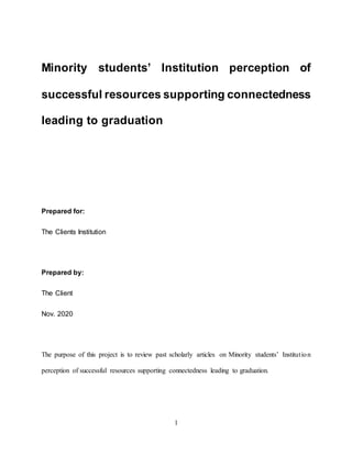 1
Minority students’ Institution perception of
successful resources supporting connectedness
leading to graduation
Prepared for:
The Clients Institution
Prepared by:
The Client
Nov. 2020
The purpose of this project is to review past scholarly articles on Minority students’ Institution
perception of successful resources supporting connectedness leading to graduation.
 