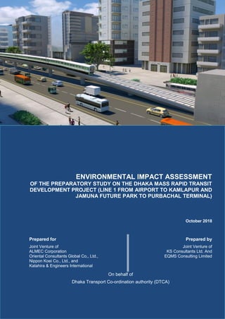 ENVIRONMENTAL IMPACT ASSESSMENT
OF THE PREPARATORY STUDY ON THE DHAKA MASS RAPID TRANSIT
DEVELOPMENT PROJECT (LINE 1 FROM AIRPORT TO KAMLAPUR AND
JAMUNA FUTURE PARK TO PURBACHAL TERMINAL)
October 2018
Prepared for
Joint Venture of
ALMEC Corporation
Oriental Consultants Global Co,, Ltd.,
Nippon Koei Co., Ltd., and
Katahira & Engineers International
Prepared by
Joint Venture of
KS Consultants Ltd. And
EQMS Consulting Limited
On behalf of
Dhaka Transport Co-ordination authority (DTCA)
 