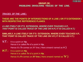 TRACES OF THE LINE:-
THESE ARE THE POINTS OF INTERSECTIONS OF A LINE ( OR IT’S EXTENSION )
WITH RESPECTIVE REFFERENCE PLANES.
A LINE ITSELF OR IT’S EXTENSION, WHERE EVER TOUCHES H.P.,
THAT POINT IS CALLED TRACE OF THE LINE ON H.P.( IT IS CALLED H.T.)
SIMILARLY, A LINE ITSELF OR IT’S EXTENSION, WHERE EVER TOUCHES V.P.,
THAT POINT IS CALLED TRACE OF THE LINE ON V.P.( IT IS CALLED V.T.)
V.T.:- It is a point on Vp.
Hence it is called Fv of a point in Vp.
Hence it’s Tv comes on XY line.( Here onward named as v )
H.T.:- It is a point on Hp.
Hence it is called Tv of a point in Hp.
Hence it’s Fv comes on XY line.( Here onward named as ’h’ )
GROUP (B)
PROBLEMS INVOLVING TRACES OF THE LINE.
 