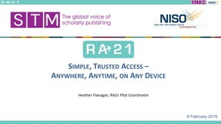 6 February 2019
SIMPLE, TRUSTED ACCESS –
ANYWHERE, ANYTIME, ON ANY DEVICE
Heather Flanagan, RA21 Pilot Coordinator
 
