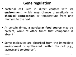 Gene regulation
 bacterial cell lives in direct contact with its
environment, which may change dramatically in
chemical composition or temperature from one
moment to the next.
 At certain times, a particular food source may be
present, while at other times that compound is
absent
 Some molecules are absorbed from the immediate
environment or synthesized within the cell (e.g.,
lactose and tryptophan).
2/5/2024 3
 