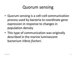 Quorum sensing
• Quorum sensing is a cell–cell communication
process used by bacteria to coordinate gene
expression in response to changes in
population density
• This type of communication was originally
described in the marine luminescent
bacterium Vibrio fischeri.
2/5/2024 36
 