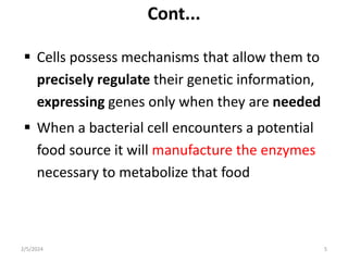 Cont...
 Cells possess mechanisms that allow them to
precisely regulate their genetic information,
expressing genes only when they are needed
 When a bacterial cell encounters a potential
food source it will manufacture the enzymes
necessary to metabolize that food
2/5/2024 5
 