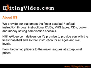 www.hittingvideo.com We provide our customers the finest baseball / softball instruction through instructional DVDs, VHS tapes, CDs, books and money saving combination specials.  HittingVideo.com delivers on it's promise to provide you with the finest baseball and softball instruction for all ages and skill levels. From beginning players to the major leagues at exceptional prices.  About US 