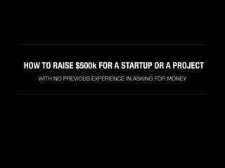 HOW TO RAISE $500k FOR A STARTUP OR A PROJECT
WITH NO PREVIOUS EXPERIENCE IN ASKING FOR MONEY
 