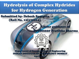 Debesh Samanta
12I170014
Hydrolysis of Complex Hydrides
for Hydrogen Generation
Submitted by- Debesh Samanta
(Roll No. 12I170014)
Under guidance of
Professor Pratibha Sharma
Department of Energy Science & Engineering
INDIAN INSTITUTE OF TECHNOLOGY- BOMBAY
April, 2013
 