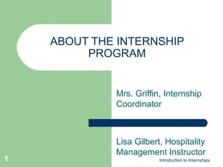 ABOUT THE INTERNSHIP PROGRAM Mrs. Griffin, Internship Coordinator Lisa Gilbert, Hospitality Management Instructor Introduction to Internships 
